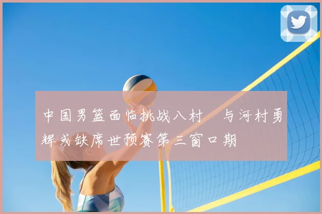 中国男篮面临挑战八村塁与河村勇辉或缺席世预赛第三窗口期