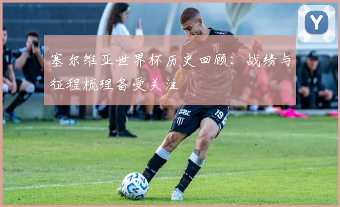 塞尔维亚世界杯历史回顾:战绩与征程梳理备受关注