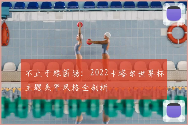 不止于绿茵场:2022卡塔尔世界杯主题美甲风格全剖析
