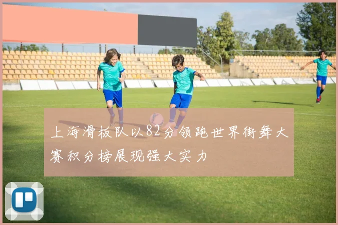 上海滑板队以82分领跑世界街舞大赛积分榜展现强大实力