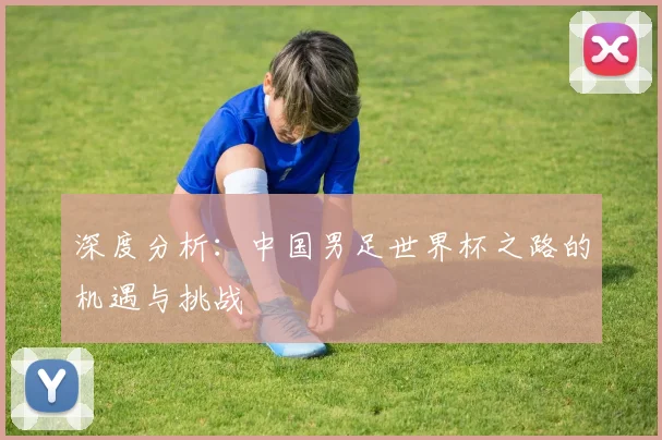 深度分析:中国男足世界杯之路的机遇与挑战