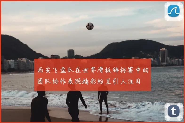 西安飞盘队在世界滑板锦标赛中的团队协作表现精彩纷呈引人注目