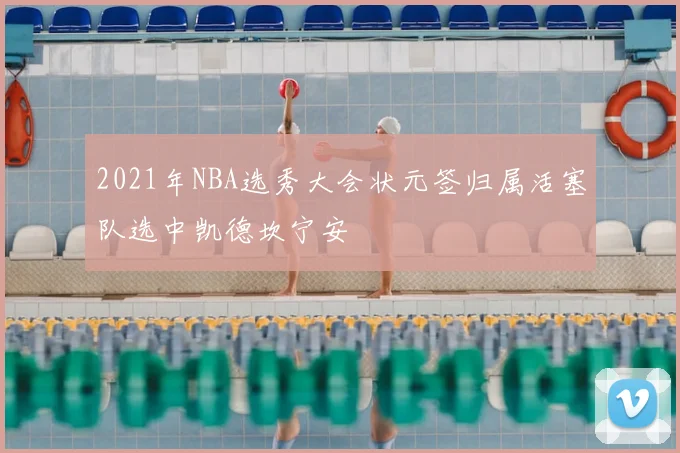 2021年NBA选秀大会状元签归属活塞队选中凯德坎宁安