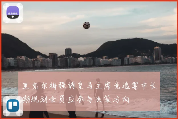 里克尔梅强调皇马主席竞选需中长期规划会员应参与决策方向