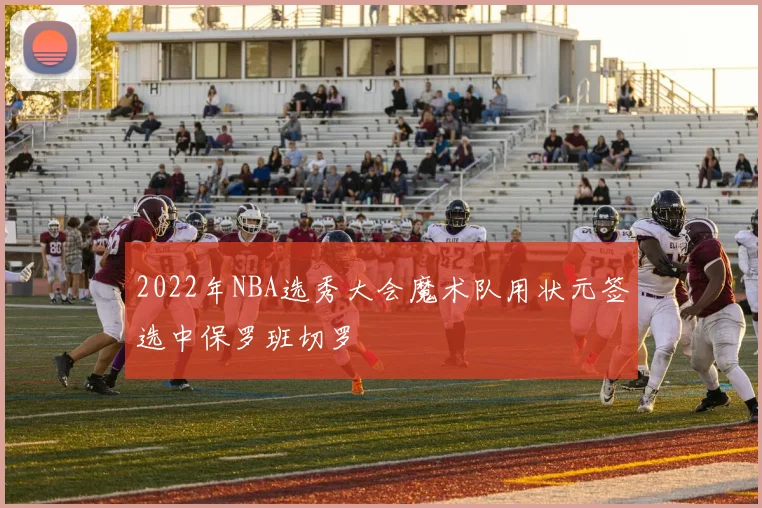 2022年NBA选秀大会魔术队用状元签选中保罗班切罗