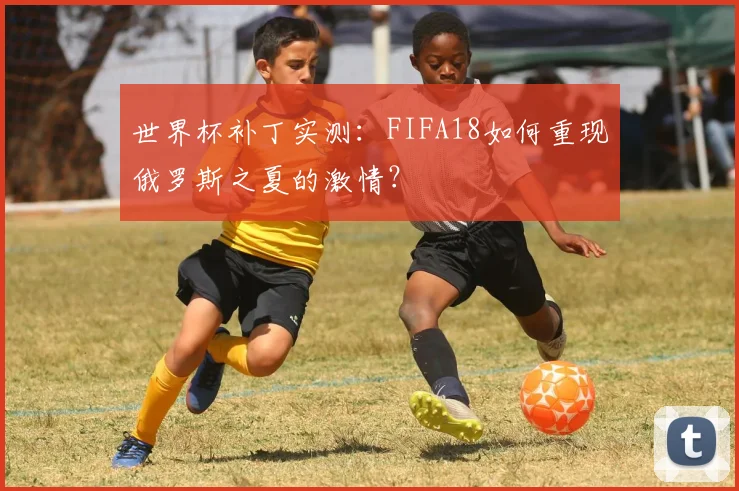 世界杯补丁实测:FIFA18如何重现俄罗斯之夏的激情?