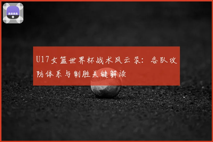 U17女篮世界杯战术风云录:各队攻防体系与制胜关键解读