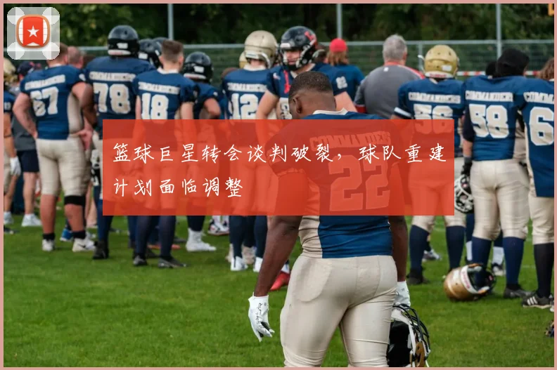 篮球巨星转会谈判破裂,球队重建计划面临调整