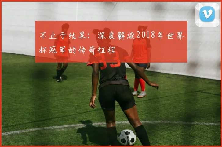 不止于结果:深度解读2018年世界杯冠军的传奇征程