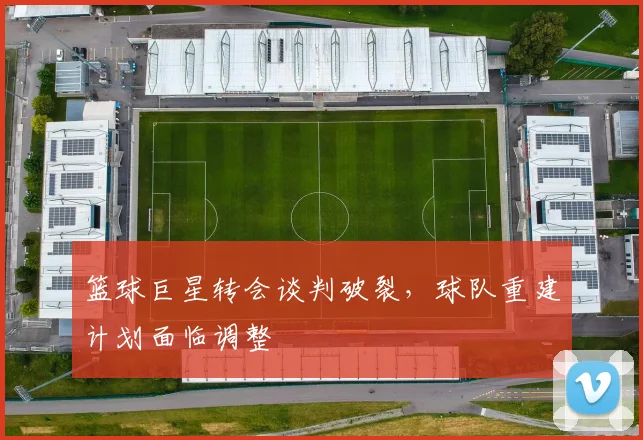 篮球巨星转会谈判破裂,球队重建计划面临调整