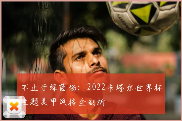 不止于绿茵场:2022卡塔尔世界杯主题美甲风格全剖析