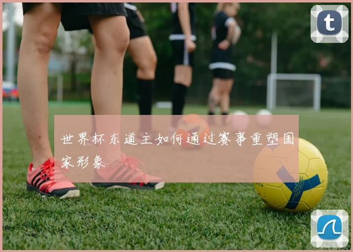 世界杯东道主如何通过赛事重塑国家形象