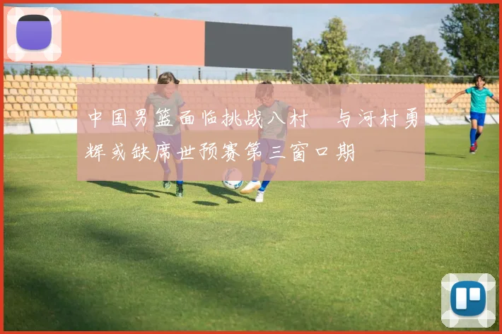 中国男篮面临挑战八村塁与河村勇辉或缺席世预赛第三窗口期