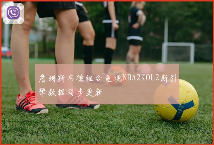 詹姆斯韦德组合重现NBA2KOL2新引擎数据同步更新