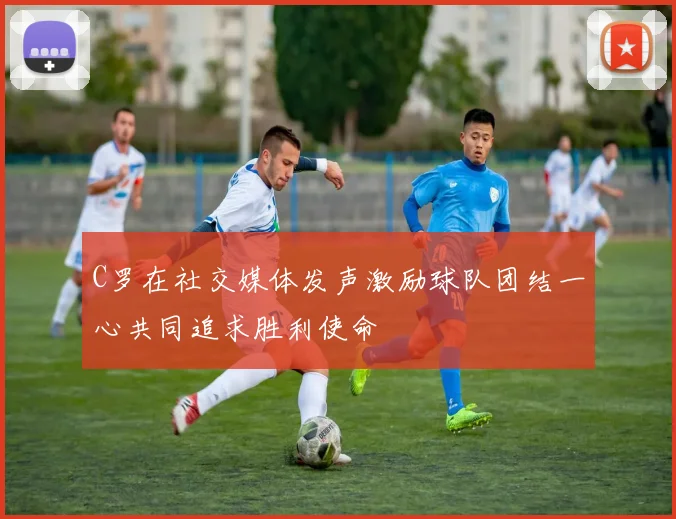 C罗在社交媒体发声激励球队团结一心共同追求胜利使命