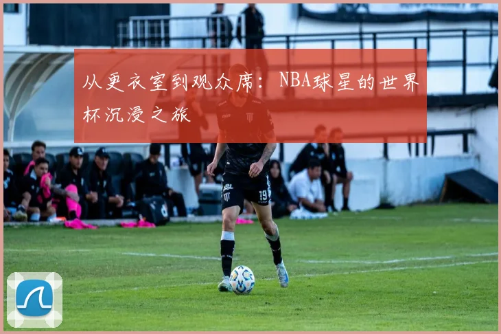从更衣室到观众席:NBA球星的世界杯沉浸之旅