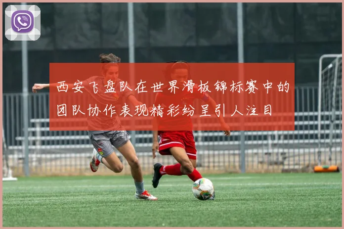 西安飞盘队在世界滑板锦标赛中的团队协作表现精彩纷呈引人注目