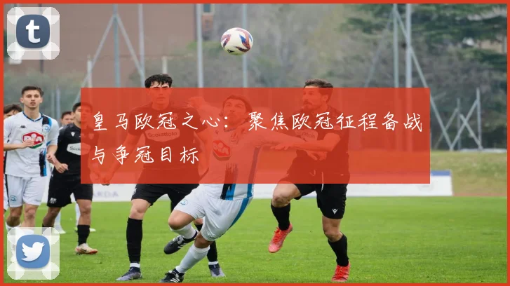 皇马欧冠之心：聚焦欧冠征程备战与争冠目标