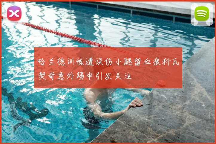 哈兰德训练遭误伤小腿留血痕科瓦契奇意外踢中引发关注