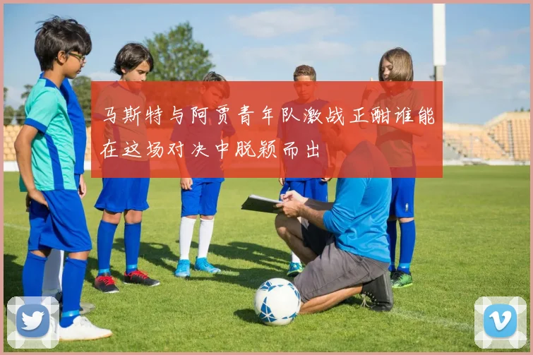马斯特与阿贾青年队激战正酣谁能在这场对决中脱颖而出