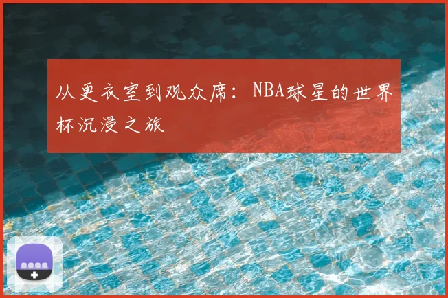 从更衣室到观众席:NBA球星的世界杯沉浸之旅