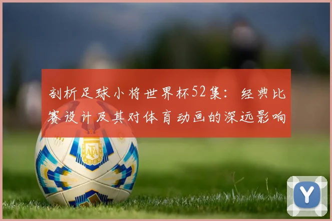 剖析足球小将世界杯52集:经典比赛设计及其对体育动画的深远影响