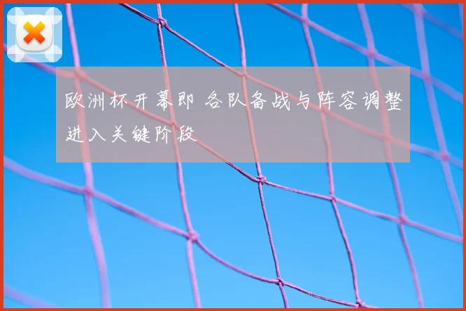 欧洲杯开幕即 各队备战与阵容调整进入关键阶段