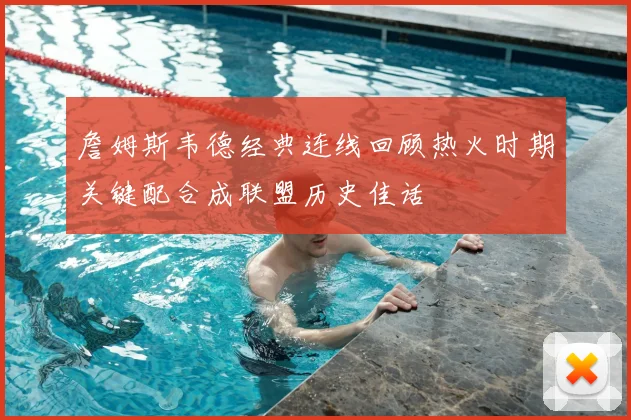 詹姆斯韦德经典连线回顾热火时期关键配合成联盟历史佳话