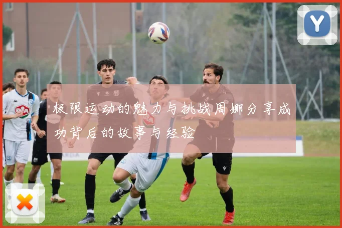 极限运动的魅力与挑战周娜分享成功背后的故事与经验
